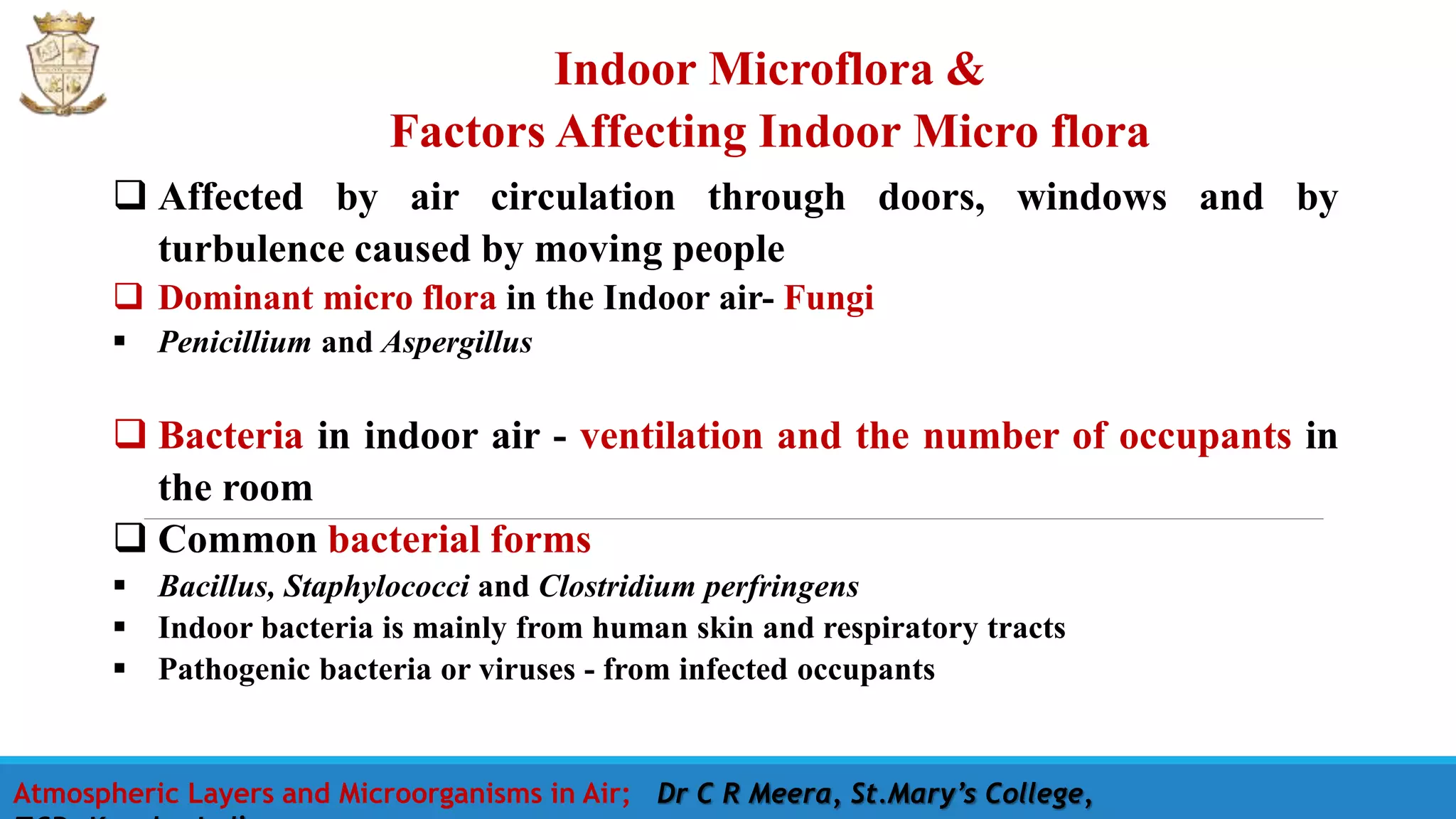 Indoor Microflora &
Factors Affecting Indoor Micro flora
Atmospheric Layers and Microorganisms in Air; Dr C R Meera, St.Mary’s College,
 Affected by air circulation through doors, windows and by
turbulence caused by moving people
 Dominant micro flora in the Indoor air- Fungi
 Penicillium and Aspergillus
 Bacteria in indoor air - ventilation and the number of occupants in
the room
 Common bacterial forms
 Bacillus, Staphylococci and Clostridium perfringens
 Indoor bacteria is mainly from human skin and respiratory tracts
 Pathogenic bacteria or viruses - from infected occupants
 