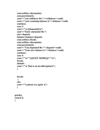 cout.setf(ios::showpoint);
  cout.precision(2);
  cout<<"you withdrew Rs:"<<withdraw<<endl;
  cout<<"your remainig balance is"<<balance<<endl;
  continue;
  case 3:
  cout<<"n [[[deposit]]]n";
  cout<<"Enter ammount Rs:";
  cin>>deposit;
  balance=balance+deposit;
  cout.setf(ios::fixed);
  cout.setf(ios::showpoint);
  cout.precision(2);
  cout<<"You deposited Rs:"<<deposit<<endl;
  cout<<"Your new balance is"<<balance<<endl;
  continue;
  case 4:
  cout<<"n***[[[EXIT MODE]]]***n";
  break;
  default :
  cout<<"n That is an invalid optionn";
  }


  break;
   }
  else
  cout<<"n please try again n";
  }


getch();
return 0;
}
 