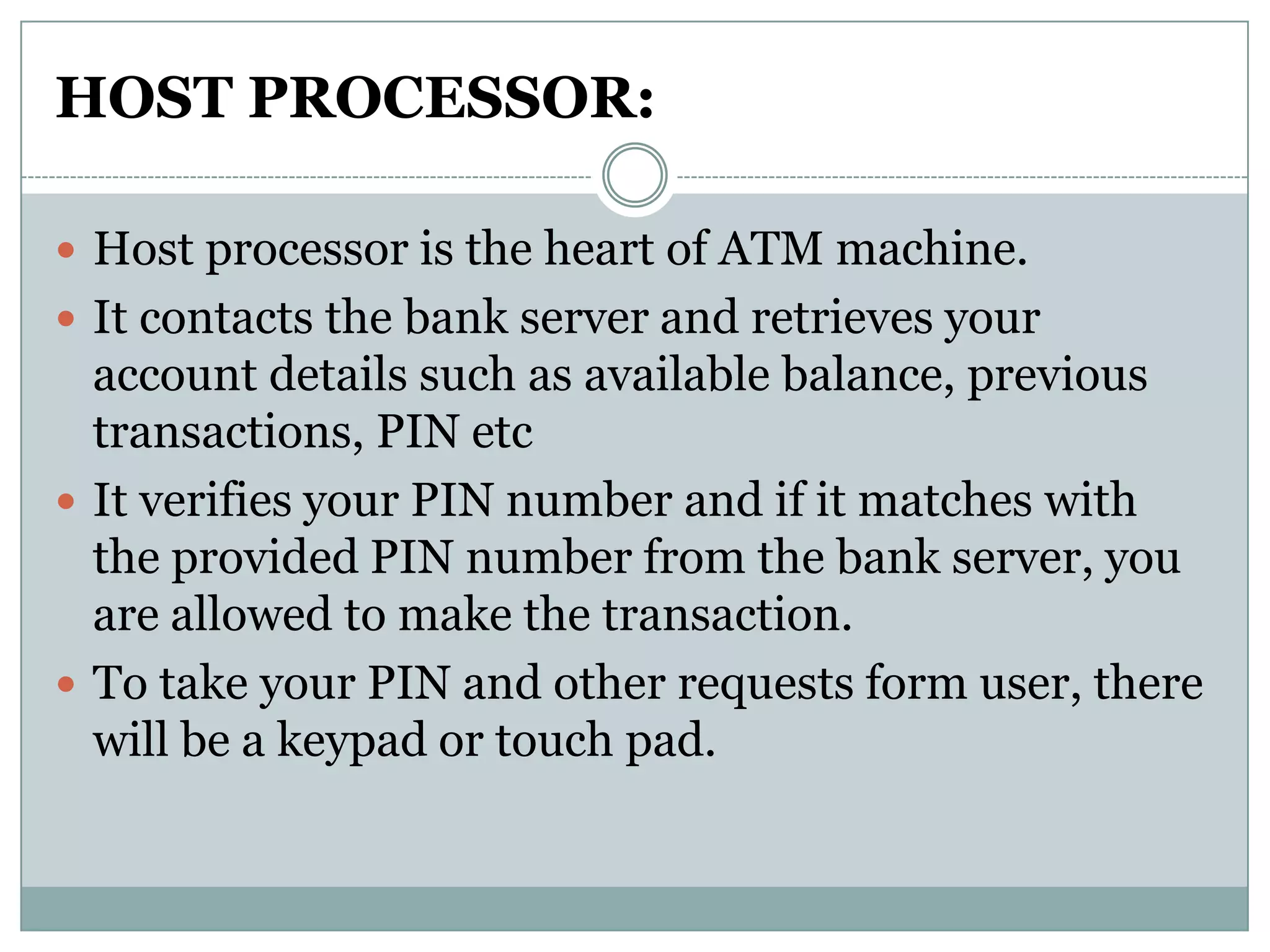 HOST PROCESSOR:

 Host processor is the heart of ATM machine.
 It contacts the bank server and retrieves your
  account details such as available balance, previous
  transactions, PIN etc
 It verifies your PIN number and if it matches with
  the provided PIN number from the bank server, you
  are allowed to make the transaction.
 To take your PIN and other requests form user, there
  will be a keypad or touch pad.
 