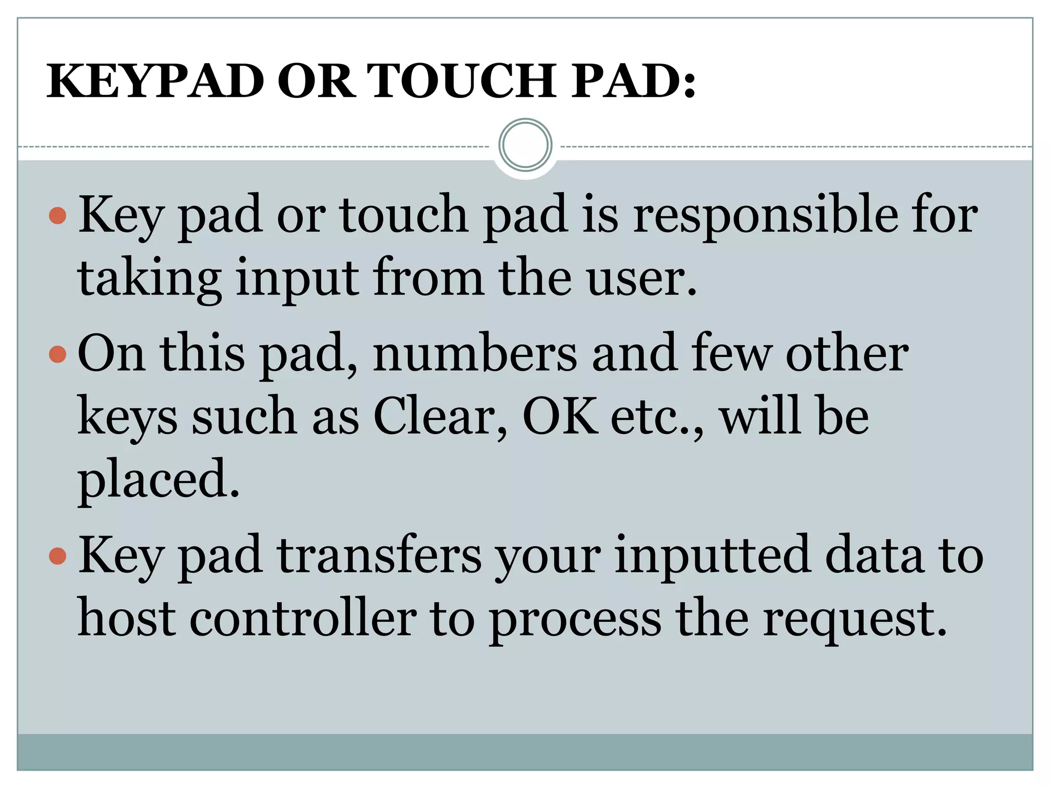 KEYPAD OR TOUCH PAD:

 Key pad or touch pad is responsible for
  taking input from the user.
 On this pad, numbers and few other
  keys such as Clear, OK etc., will be
  placed.
 Key pad transfers your inputted data to
  host controller to process the request.
 