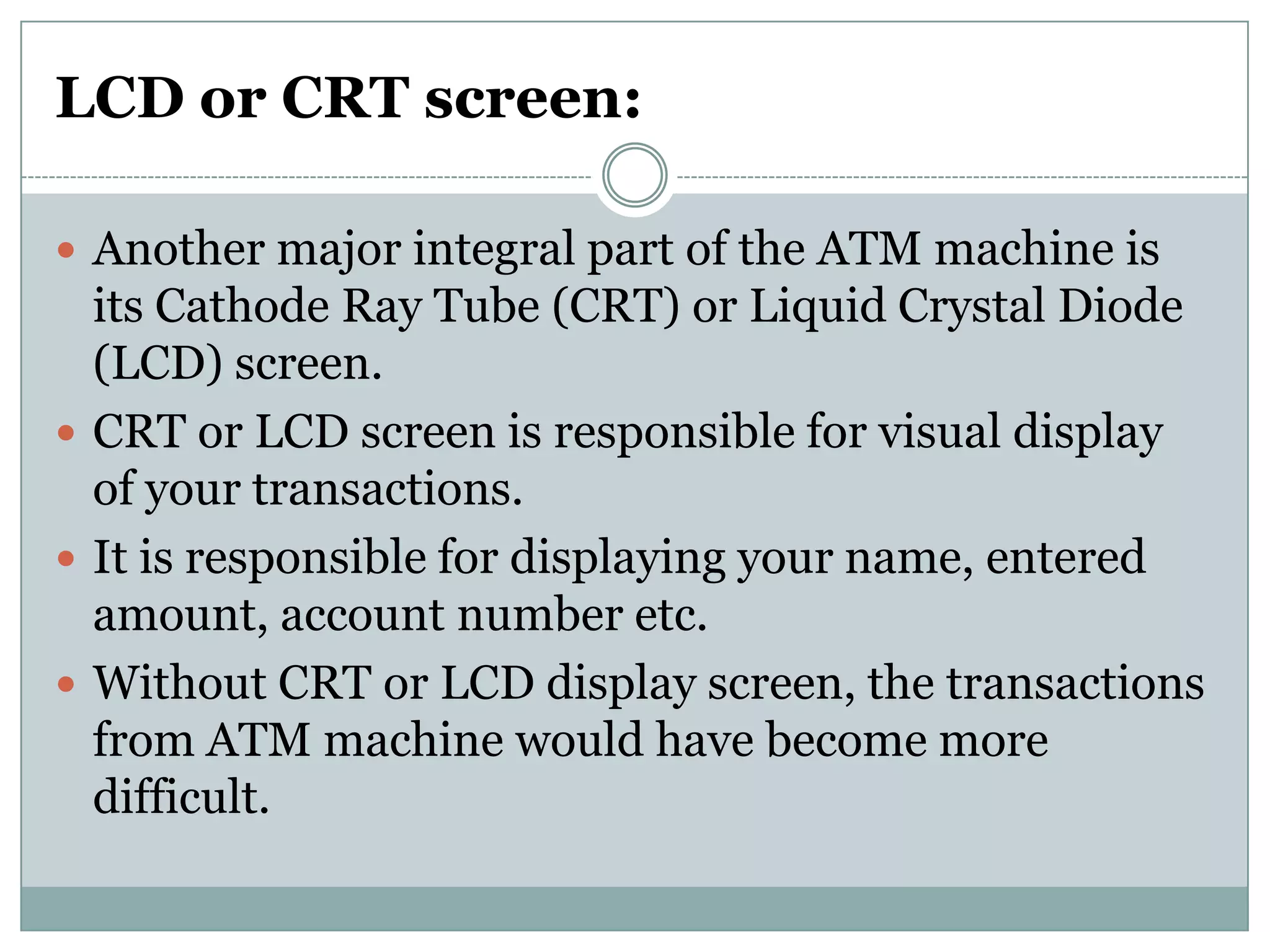 LCD or CRT screen:

 Another major integral part of the ATM machine is
  its Cathode Ray Tube (CRT) or Liquid Crystal Diode
  (LCD) screen.
 CRT or LCD screen is responsible for visual display
  of your transactions.
 It is responsible for displaying your name, entered
  amount, account number etc.
 Without CRT or LCD display screen, the transactions
  from ATM machine would have become more
  difficult.
 