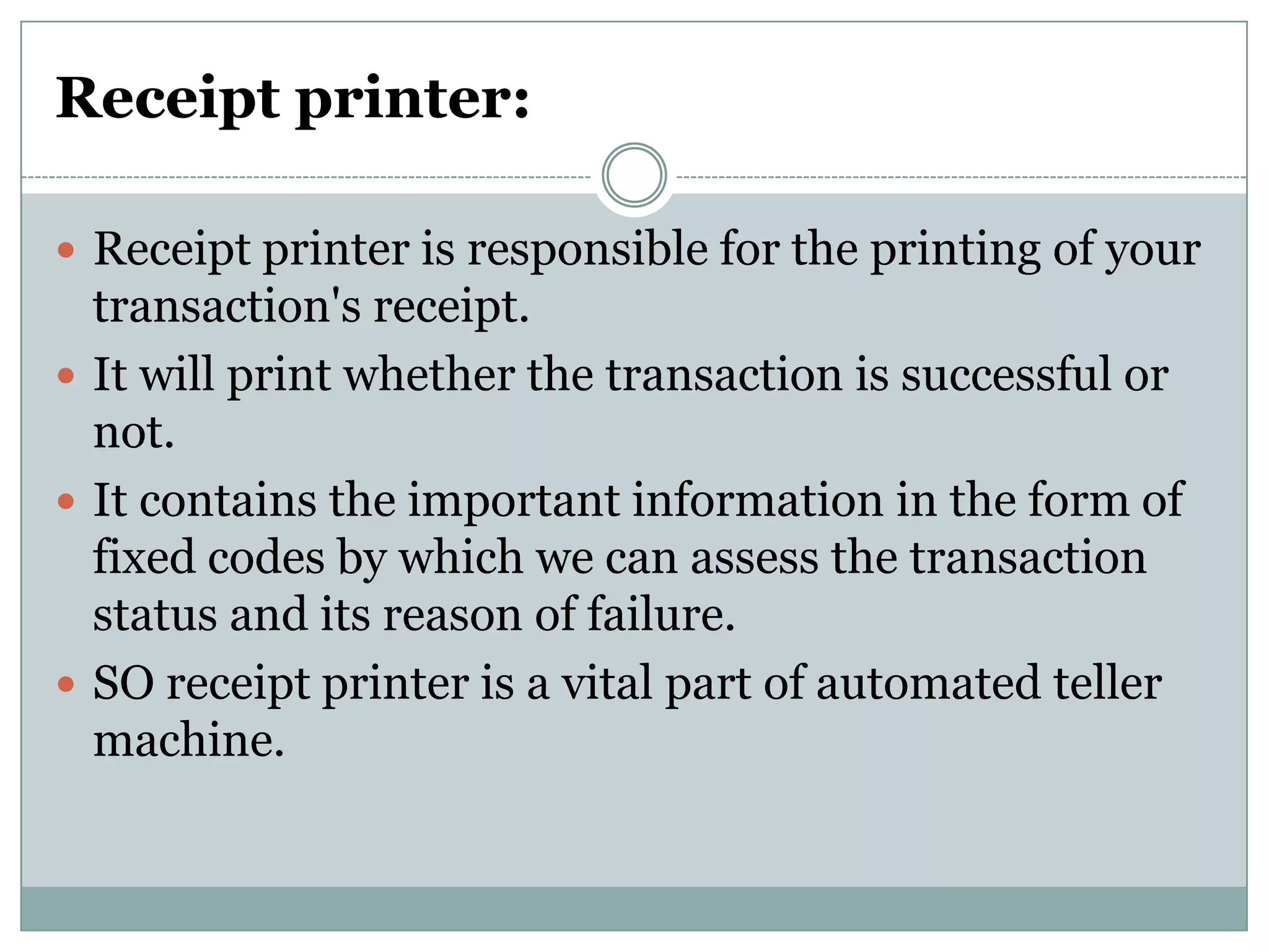 Receipt printer:

 Receipt printer is responsible for the printing of your
  transaction's receipt.
 It will print whether the transaction is successful or
  not.
 It contains the important information in the form of
  fixed codes by which we can assess the transaction
  status and its reason of failure.
 SO receipt printer is a vital part of automated teller
  machine.
 