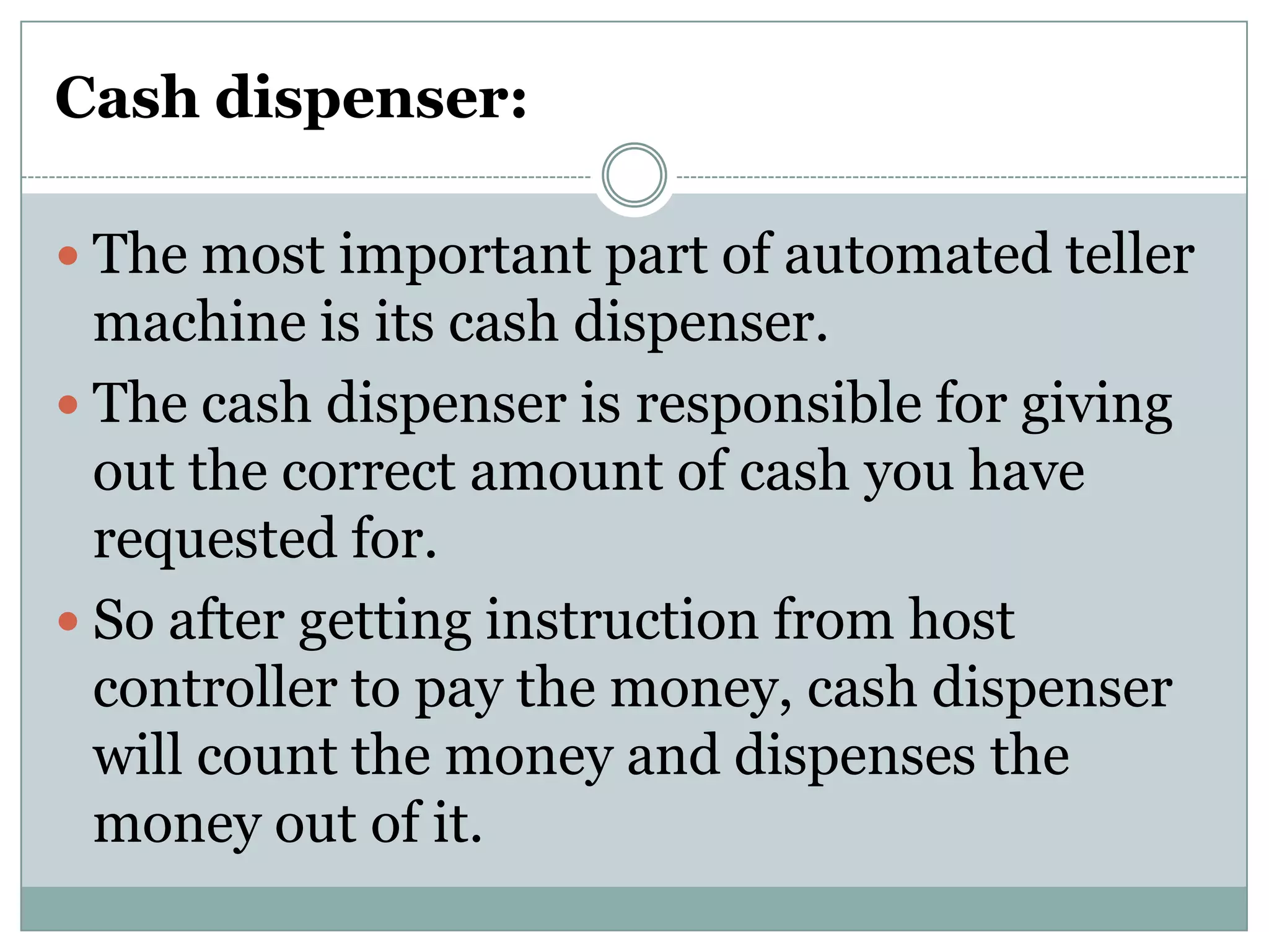Cash dispenser:

 The most important part of automated teller
  machine is its cash dispenser.
 The cash dispenser is responsible for giving
  out the correct amount of cash you have
  requested for.
 So after getting instruction from host
  controller to pay the money, cash dispenser
  will count the money and dispenses the
  money out of it.
 