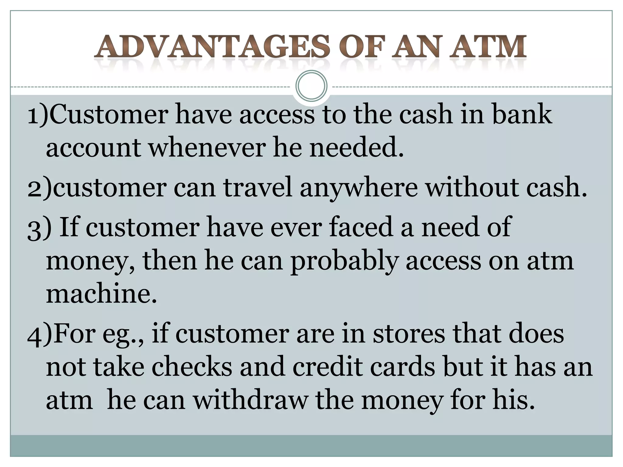 1)Customer have access to the cash in bank
  account whenever he needed.
2)customer can travel anywhere without cash.
3) If customer have ever faced a need of
  money, then he can probably access on atm
  machine.
4)For eg., if customer are in stores that does
  not take checks and credit cards but it has an
  atm he can withdraw the money for his.
 