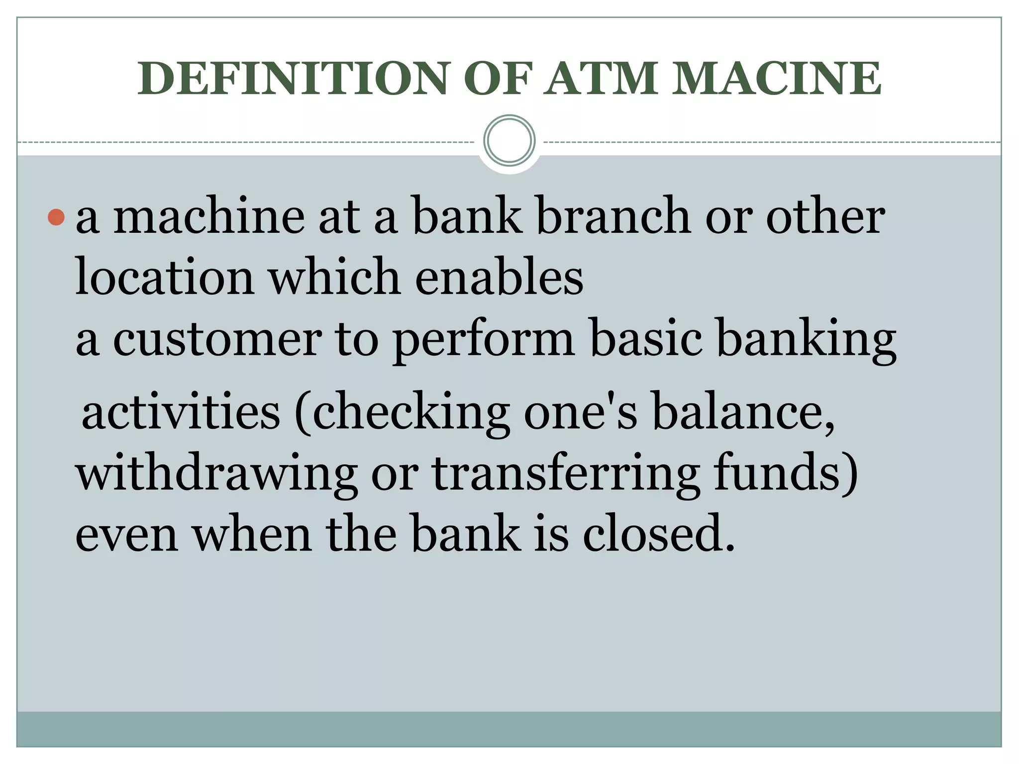 DEFINITION OF ATM MACINE

 a machine at a bank branch or other
 location which enables
 a customer to perform basic banking
 activities (checking one's balance,
 withdrawing or transferring funds)
 even when the bank is closed.
 