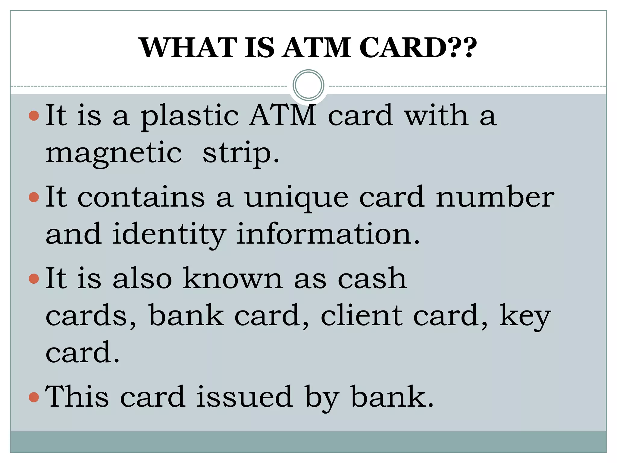 WHAT IS ATM CARD??

 It is a plastic ATM card with a
  magnetic strip.
 It contains a unique card number
  and identity information.
 It is also known as cash
  cards, bank card, client card, key
  card.
 This card issued by bank.
 