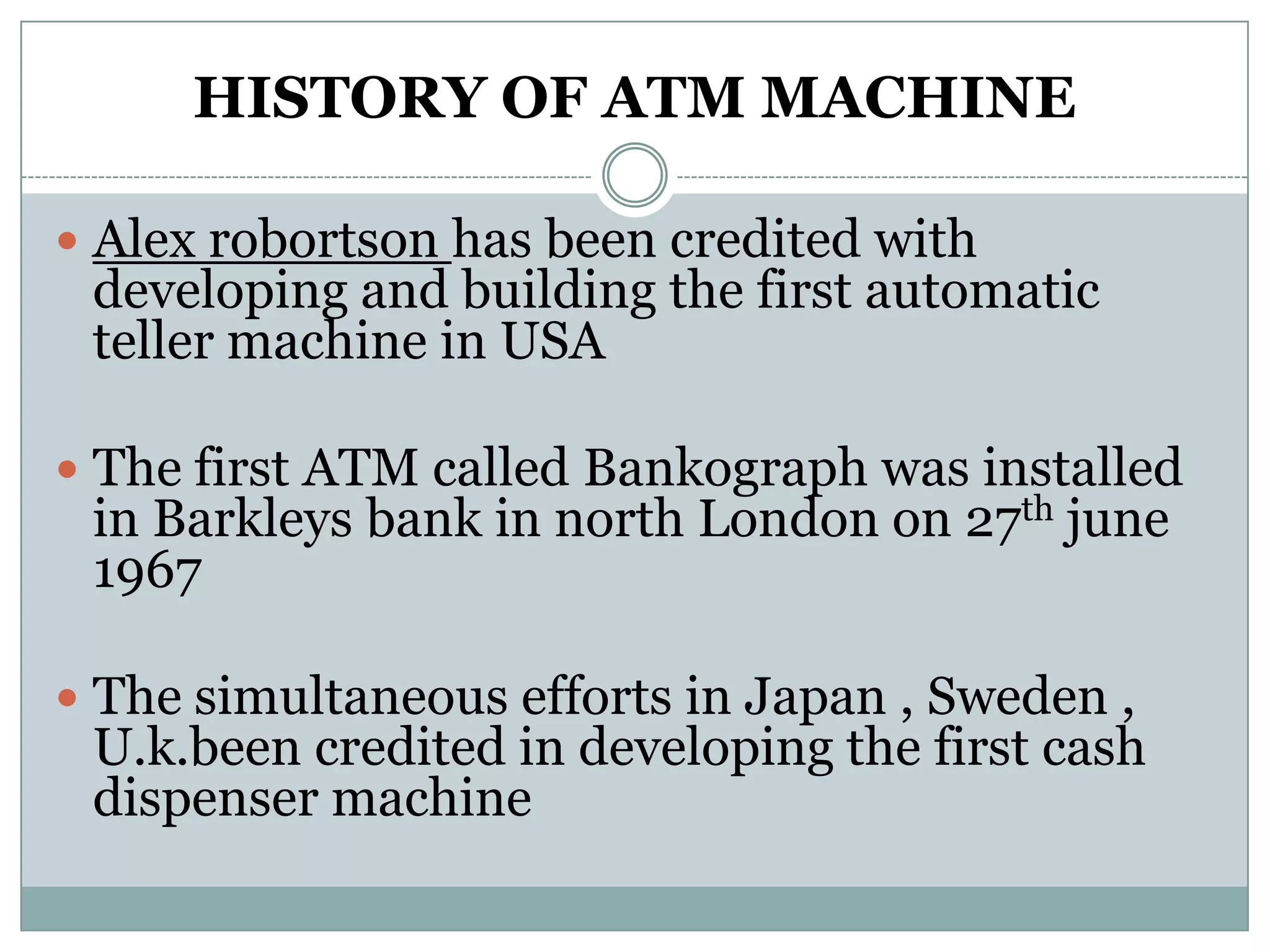 HISTORY OF ATM MACHINE

 Alex robortson has been credited with
 developing and building the first automatic
 teller machine in USA

 The first ATM called Bankograph was installed
 in Barkleys bank in north London on 27th june
 1967

 The simultaneous efforts in Japan , Sweden ,
 U.k.been credited in developing the first cash
 dispenser machine
 