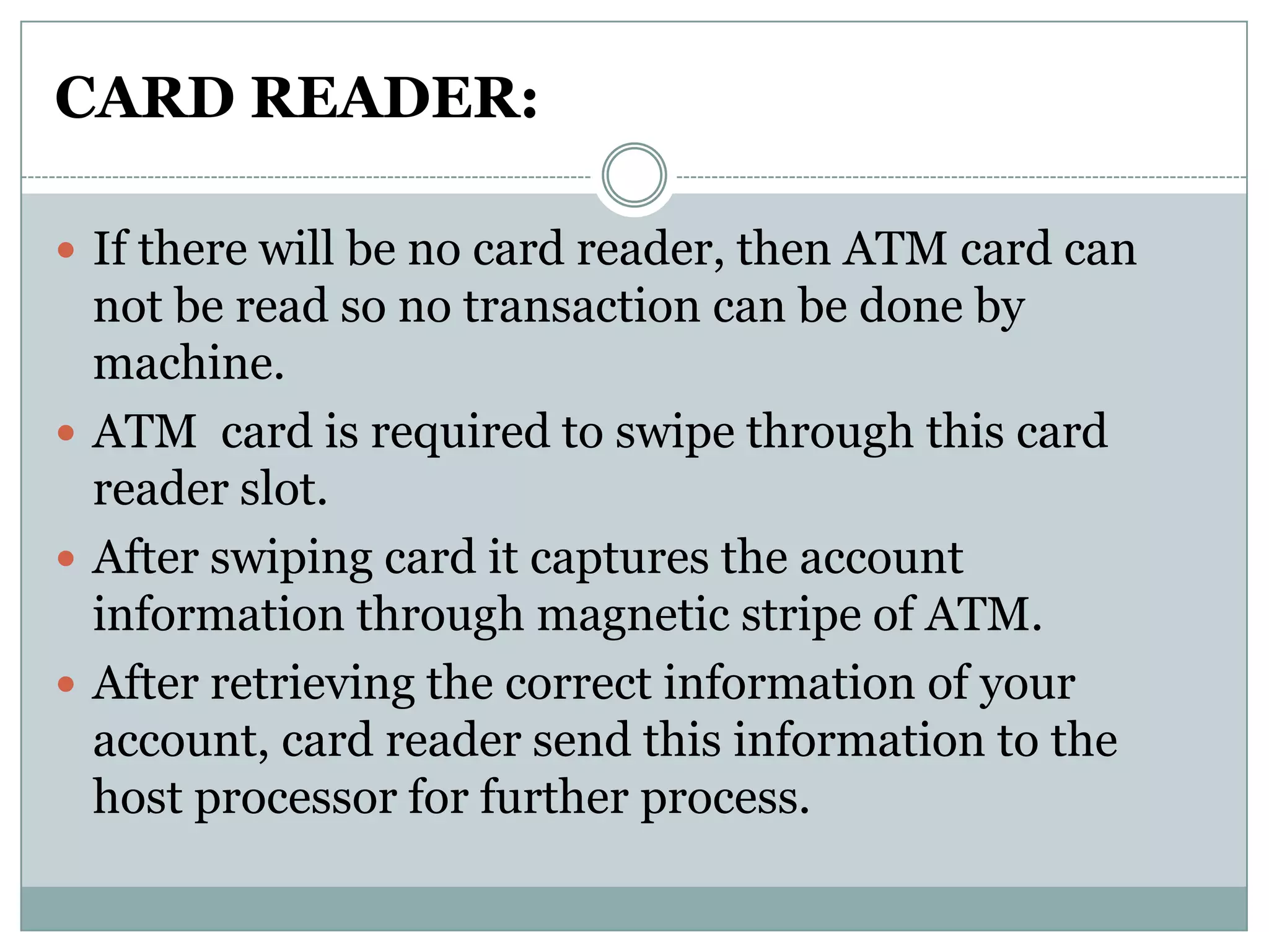 CARD READER:

 If there will be no card reader, then ATM card can
  not be read so no transaction can be done by
  machine.
 ATM card is required to swipe through this card
  reader slot.
 After swiping card it captures the account
  information through magnetic stripe of ATM.
 After retrieving the correct information of your
  account, card reader send this information to the
  host processor for further process.
 