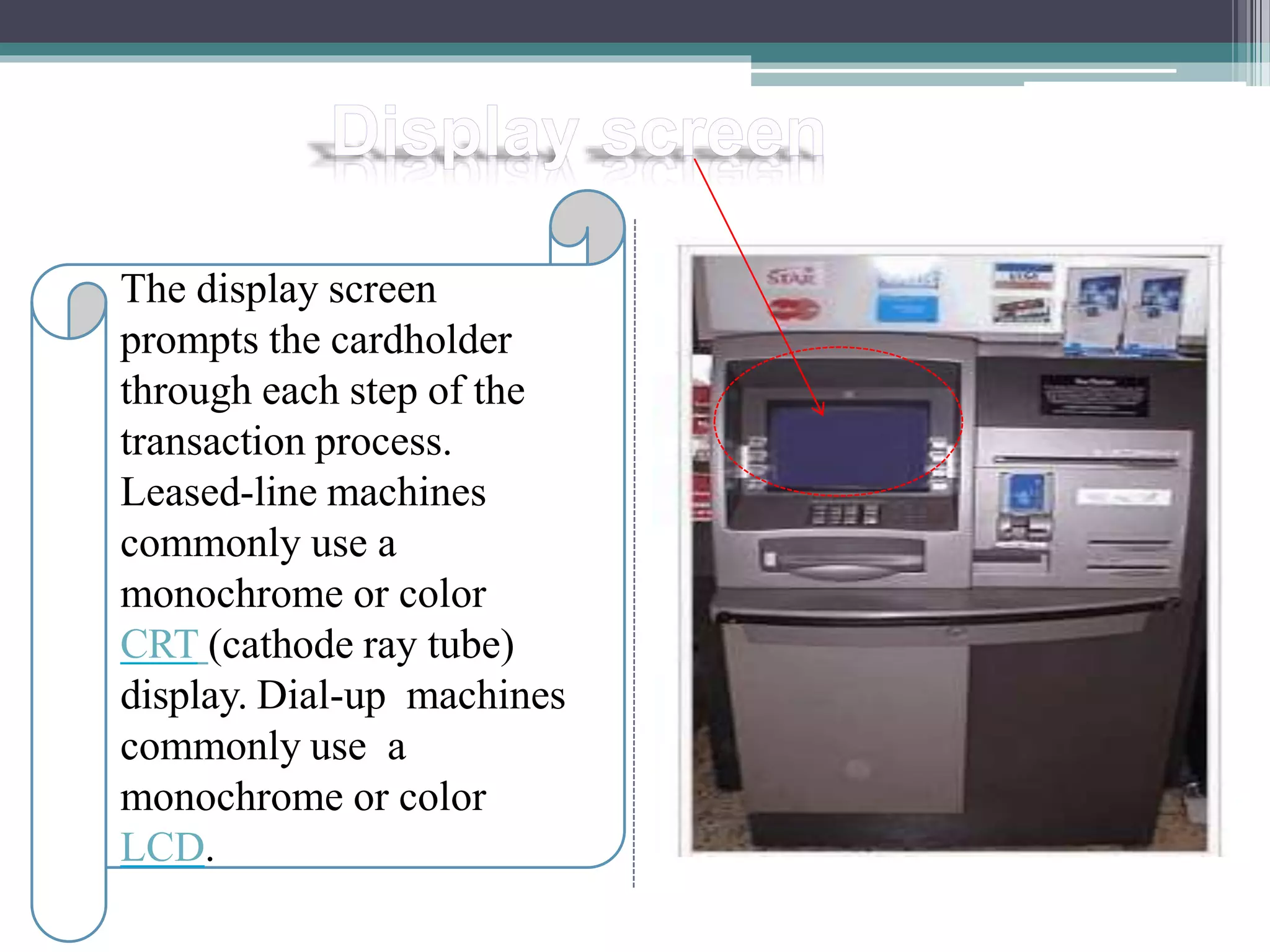 The display screen
prompts the cardholder
through each step of the
transaction process.
Leased-line machines
commonly use a
monochrome or color
CRT (cathode ray tube)
display. Dial-up machines
commonly use a
monochrome or color
LCD.
 