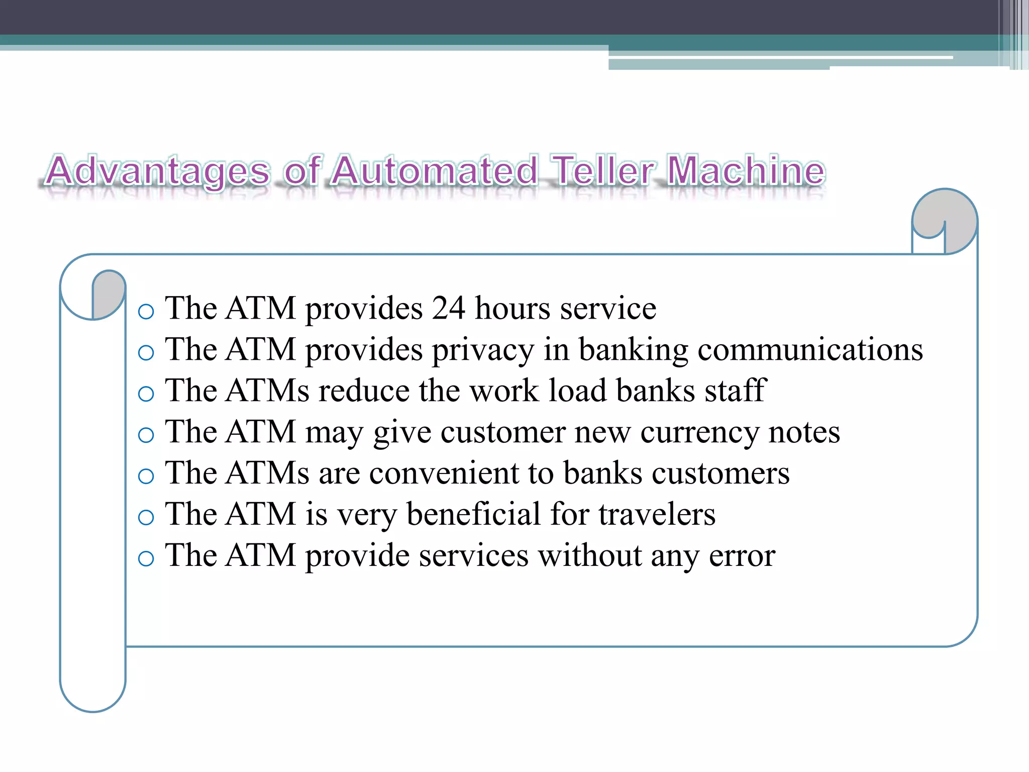 o The ATM provides 24 hours service
o The ATM provides privacy in banking communications
o The ATMs reduce the work load banks staff
o The ATM may give customer new currency notes
o The ATMs are convenient to banks customers
o The ATM is very beneficial for travelers
o The ATM provide services without any error
 