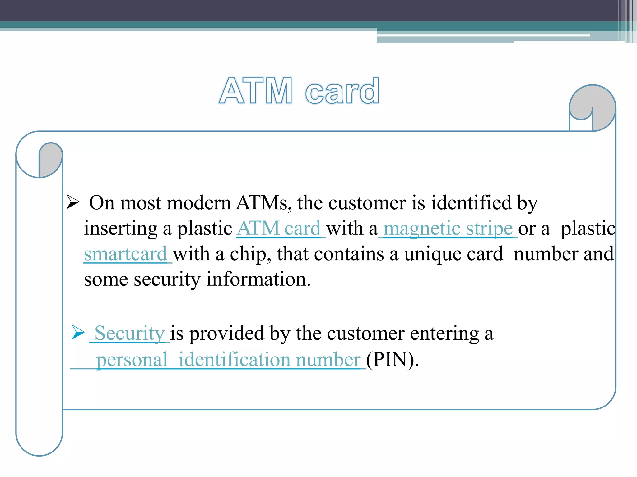 On most modern ATMs, the customer is identified by
inserting a plastic ATM card with a magnetic stripe or a
plastic smartcard with a chip, that contains a unique card
number and some security information.
Security is provided by the customer entering a personal
identification number (PIN).
 On most modern ATMs, the customer is identified by
inserting a plastic ATM card with a magnetic stripe or a plastic
smartcard with a chip, that contains a unique card number and
some security information.
 Security is provided by the customer entering a
personal identification number (PIN).
 