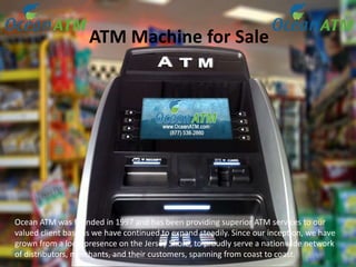 ATM Machine for Sale
Ocean ATM was founded in 1997 and has been providing superior ATM services to our
valued client base as we have continued to expand steadily. Since our inception, we have
grown from a local presence on the Jersey Shore, to proudly serve a nationwide network
of distributors, merchants, and their customers, spanning from coast to coast.
 