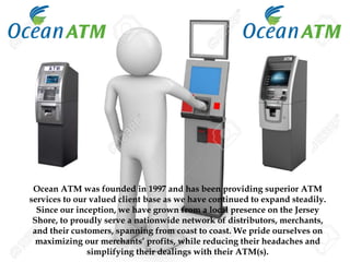 Ocean ATM was founded in 1997 and has been providing superior ATM
services to our valued client base as we have continued to expand steadily.
Since our inception, we have grown from a local presence on the Jersey
Shore, to proudly serve a nationwide network of distributors, merchants,
and their customers, spanning from coast to coast. We pride ourselves on
maximizing our merchants’ profits, while reducing their headaches and
simplifying their dealings with their ATM(s).
 