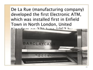 11
De La Rue (manufacturing company)
developed the first Electronic ATM,
which was installed first in Enfield
Town in North London, United
Kingdom on 27th
June 1967 by
Barclays Bank. The invention of this
ATM is credited to Jhon Shepherd-
Barron.
 