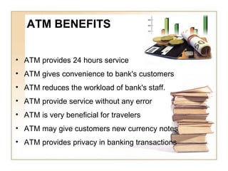 • ATM provides 24 hours service
• ATM gives convenience to bank's customers
• ATM reduces the workload of bank's staff.
• ATM provide service without any error
• ATM is very beneficial for travelers
• ATM may give customers new currency notes
• ATM provides privacy in banking transactions
ATM BENEFITS
 