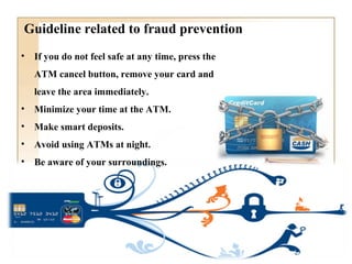 Guideline related to fraud prevention
• If you do not feel safe at any time, press the
ATM cancel button, remove your card and
leave the area immediately.
• Minimize your time at the ATM.
• Make smart deposits.
• Avoid using ATMs at night.
• Be aware of your surroundings.
 