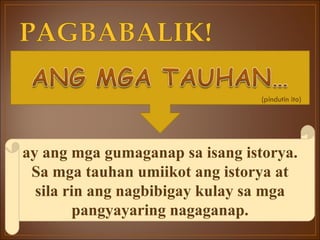 ay ang mga gumaganap sa isang istorya. Sa mga tauhan umiikot ang istorya at sila rin ang nagbibigay kulay sa mga pangyayaring nagaganap. (pindutin ito) 
