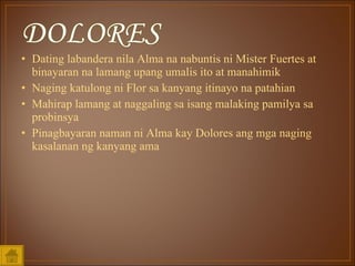 Dating labandera nila Alma na nabuntis ni Mister Fuertes at binayaran na lamang upang umalis ito at manahimik Naging katulong ni Flor sa kanyang itinayo na patahian Mahirap lamang at naggaling sa isang malaking pamilya sa probinsya Pinagbayaran naman ni Alma kay Dolores ang mga naging kasalanan ng kanyang ama 