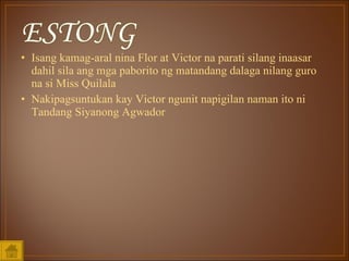 Isang kamag-aral nina Flor at Victor na parati silang inaasar dahil sila ang mga paborito ng matandang dalaga nilang guro na si Miss Quilala Nakipagsuntukan kay Victor ngunit napigilan naman ito ni Tandang Siyanong Agwador 