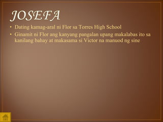 Dating kamag-aral ni Flor sa Torres High School  Ginamit ni Flor ang kanyang pangalan upang makalabas ito sa kanilang bahay at makasama si Victor na manuod ng sine 