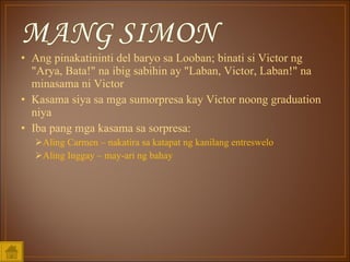Ang pinakatininti del baryo sa Looban; binati si Victor ng &quot;Arya, Bata!&quot; na ibig sabihin ay &quot;Laban, Victor, Laban!&quot; na minasama ni Victor Kasama siya sa mga sumorpresa kay Victor noong graduation niya Iba pang mga kasama sa sorpresa: Aling Carmen – nakatira sa katapat ng kanilang entreswelo Aling Inggay – may-ari ng bahay 