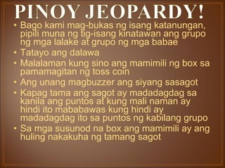 Bago kami mag-bukas ng isang katanungan, pipili muna ng tig-isang kinatawan ang grupo ng mga lalake at grupo ng mga babae Tatayo ang dalawa Malalaman kung sino ang mamimili ng box sa pamamagitan ng toss coin Ang unang magbuzzer ang siyang sasagot Kapag tama ang sagot ay madadagdag sa kanila ang puntos at kung mali naman ay hindi ito mababawas kung hindi ay madadagdag ito sa puntos ng kabilang grupo Sa mga susunod na box ang mamimili ay ang huling nakakuha ng tamang sagot 