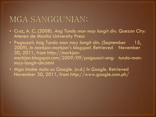 Cruz, A. C. (2008).  Ang Tundo man may langit din.   Quezon City: Ateneo de Manila University Press Pagsusuri: Ang Tundo man may langit din. (September  15, 2009).  In markjan-markjan’s blogspot.  Retrieved  November 30, 2011, from http://markjan- markjan.blogspot.com/2009/09/pagsusuri-ang- tundo-man-may-langit-din.html Mga imahe mula sa Google. (n.d.)  In Google.  Retrieved  November 30, 2011, from http://www.google.com.ph/ 
