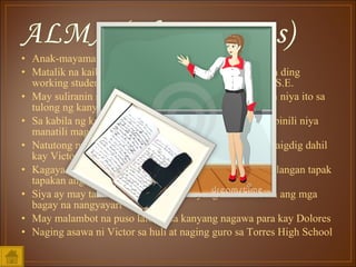 Anak-mayaman ngunit piniling mamuhay ng simple Matalik na kaibigan ni Victor na katulad ni Victor ay isa ding working student at graduating student din sa kursong B.S.E. May suliranin siya sa kanyang ama at napagtagumpayan niya ito sa tulong ng kanyang naging asawa Sa kabila ng kayamanan na kanyang tinatamasa sa huli pinili niya manatili maging simple Natutong magsikap at maghanap ng langit sa kanyang daigdig dahil kay Victor Kagaya ni Victor ay may prinsipyo din siya na hindi kailangan tapak tapakan ang mahihirap Siya ay may talaarawan dahil ayaw niyang makalimutan ang mga bagay na nangyayari May malambot na puso lalo na sa kanyang nagawa para kay Dolores Naging asawa ni Victor sa huli at naging guro sa Torres High School 