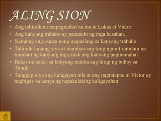 Ang tahimik na mapagmahal na ina ni Lukas at Victor Ang kanyang trabaho ay pananahi ng mga basahan.  Namatay ang asawa nang mapaslang sa kanyang trabaho Tahimik lamang siya at marahan ang tinig ngunit ramdam na ramdam ng kanyang mga anak ang kanyang pagmamahal Bakas na bakas sa kanyang mukha ang hirap ng buhay sa Tundo Tanggap niya ang kalagayan nila at ang pagtatapos ni Victor ay nagbigay sa kanya ng napakalaking kaligayahan 