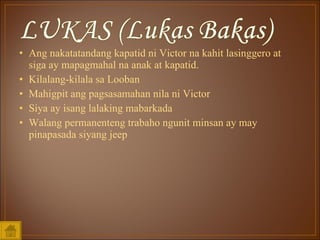 Ang nakatatandang kapatid ni Victor na kahit lasinggero at siga ay mapagmahal na anak at kapatid. Kilalang-kilala sa Looban Mahigpit ang pagsasamahan nila ni Victor Siya ay isang lalaking mabarkada Walang permanenteng trabaho ngunit minsan ay may pinapasada siyang jeep 