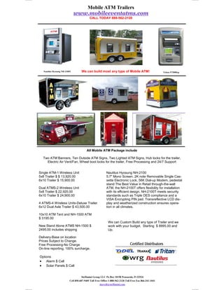 Mobile ATM Trailers
                               www.mobileeventatms.com
                                           CALL TODAY 888-562-2120




   Nautilus Hyosung NH-2100T        We can build most any type of Mobile ATM!                            Triton FT5000xp




                                         All Mobile ATM Package include

  Two ATM Banners, Ten Outside ATM Signs, Two Lighted ATM Signs, Hub locks for the trailer,
    Electric Air Vent/Fan, Wheel boot locks for the trailer, Free Processing and 24/7 Support


Single ATM-1 Wireless Unit                                Nautilus Hyosung NH-2100
5x8 Trailer $ $ 13,920.00                                 5.7" Mono Screen. 2K note Removable Single Cas-
6x10 Trailer $ 15,900.00                                  sette Electronic Lock, 56K Dial-up Modem, pedestal
                                                          stand The Best Value in Retail through-the-wall
Dual ATMS-2 Wireless Unit                                 ATM, the NH-2100T offers flexibility for installation
5x8 Trailer $ 22,920.00                                   with its efficient design. NH-2100T meets security
6x10 Trailer $ 24,900.00                                  standards such as Triple DES compliance and a
                                                          VISA Encrypting PIN pad. Transreflective LCD dis-
4 ATMS-4 Wireless Units-Deluxe Trailer                    play and weatherized construction ensures opera-
6x12 Dual Axle Trailer $ 43,500.00                        tion in all climates.

10x10 ATM Tent and NH-1500 ATM
$ 3195.00
                                                            We can Custom Build any type of Trailer and we
New Stand Alone ATMS NH-1500 $                              work with your budget. Starting $ 8995.00 and
2495.00 includes shipping                                   Up.

Delivery-Base on location
Prices Subject to Change.
Free Processing-No Charge
On-line reporting, 100% surcharge.

Options
• Alarm $ Call
• Solar Panels $ Call


                                     Steffanini Group LLC Po Box 10158 Pensacola, Fl 32524
                          Cell 850-687-9405 Toll Free Office 1-888-562-2120 Toll Free Fax 866-341-1041
                                                     darrell@steffanini.com
 