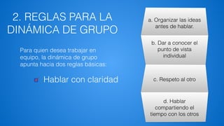 2. REGLAS PARA LA
DINÁMICA DE GRUPO
a. Organizar las ideas
antes de hablar.
b. Dar a conocer el
punto de vista
individual
c. Respeto al otro
d. Hablar
compartiendo el
tiempo con los otros
Hablar con claridad
Para quien desea trabajar en
equipo, la dinámica de grupo
apunta hacia dos reglas básicas:
 