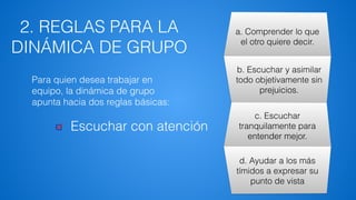 2. REGLAS PARA LA
DINÁMICA DE GRUPO
a. Comprender lo que
el otro quiere decir.
b. Escuchar y asimilar
todo objetivamente sin
prejuicios.
c. Escuchar
tranquilamente para
entender mejor.
d. Ayudar a los más
tímidos a expresar su
punto de vista
Escuchar con atención
Para quien desea trabajar en
equipo, la dinámica de grupo
apunta hacia dos reglas básicas:
 