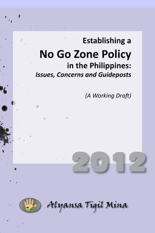 Establishing  a  
                                  

 No  Go  Zone  Policy  
                       
           in  the  Philippines:  
                                  
Issues,  Concerns  and  Guideposts  
                                    




             2012
    Alyansa Tigil Mina
 