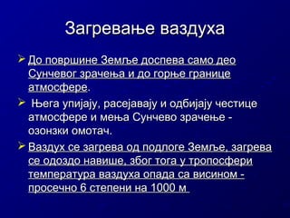 Загревање ваздуха
 До површине Земље доспева само део
Сунчевог зрачења и до горње границе
атмосфере.
 Њега упијају, расејавају и одбијају честице
атмосфере и мења Сунчево зрачење озонзки омотач.
 Ваздух се загрева од подлоге Земље, загрева
се одоздо навише, због тога у тропосфери
температура ваздуха опада са висином просечно 6 степени на 1000 м

 