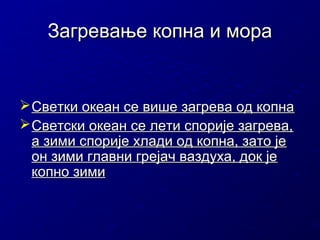 Загревање копна и мора

 Светки океан се више загрева од копна
 Светски океан се лети спорије загрева,
а зими спорије хлади од копна, зато је
он зими главни грејач ваздуха, док је
копно зими

 