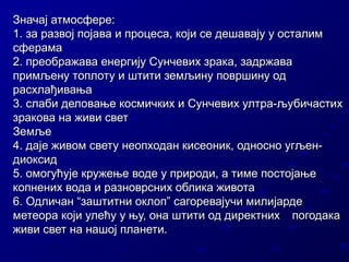Значај атмосфере:
1. за развој појава и процеса, који се дешавају у осталим
сферама
2. преображава енергију Сунчевих зрака, задржава
примљену топлоту и штити земљину површину од
расхлађивања
3. слаби деловање космичких и Сунчевих ултра-љубичастих
зракова на живи свет
Земље
4. даје живом свету неопходан кисеоник, односно угљендиоксид
5. омогућује кружење воде у природи, а тиме постојање
копнених вода и разноврсних облика живота
6. Одличан “заштитни оклоп” сагоревајучи милијарде
метеора који улећу у њу, она штити од директних погодака
живи свет на нашој планети.

 