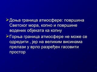  Доња граница атмосфере: површина
Светског мора, копно и површине
водених објеката ка копну
 Горња граница атмосфере не може се
одредити , јер на великим висинама
прелази у врло разређен гасовити
простор

 