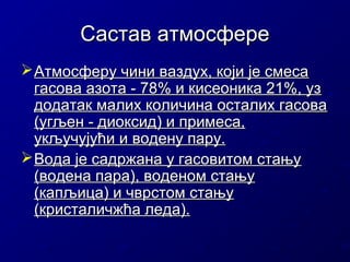 Састав атмосфере
 Атмосферу чини ваздух, који је смеса
гасова азота - 78% и кисеоника 21%, уз
додатак малих количина осталих гасова
(угљен - диоксид) и примеса,
укључујући и водену пару.
 Вода је садржана у гасовитом стању
(водена пара), воденом стању
(капљица) и чврстом стању
(кристаличжћа леда).

 