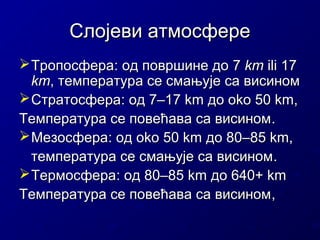 Слојеви атмосфере
 Тропосфера: од површине до 7 km ili 17
km, температура се смањује са висином
 Стратосфера: од 7–17 km до oko 50 km,
Температура се повећава са висином .
 Мезосфера: oд oko 50 km дo 80–85 km,
температура се смањује са висином .
 Термосфера: oд 80–85 km дo 640+ km
Температура се повећава са висином ,

 