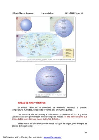 Alfredo Marcos Reguero. La Atmósfera. 18/11/2009 Página 11
11
MASAS DE AIRE Y FRENTES
El estado físico de la atmósfera se determina midiendo la presión,
temperatura, humedad, velocidad del viento, etc. en muchos puntos.
Las masas de aire se forman y adquieren sus propiedades allí donde grandes
volúmenes de aire permanecen mucho tiempo en reposo (el aire ártico adquirió sus
propiedades sobre tierras o mares cubiertos de hielo).
Estas masas de aire evolucionan desde su lugar de origen, pero siempre es
posible distinguir entre:
PDF created with pdfFactory Pro trial version www.pdffactory.com
 