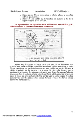 Alfredo Marcos Reguero. La Atmósfera. 18/11/2009 Página 12
12
a) Masas de aire frío: su temperatura es inferior a la de la superficie
sobre la que avanzan.
b) Masas de aire cálido: su temperatura es superior a la de la
superficie sobre la que avanzan.
La región límite o de separación entre dos masa de aire distintas, y su
intersección con la superficie terrestre se llama frente.
Viendo esta figura nos podemos hacer una idea de los fenómenos que
acompañan a un frente frío y a uno cálido; resumiendo podemos decir que el frente
frío se caracteriza por movimientos ascensionales rápidos de un aire húmedo y
cálido, empujado por la corriente fría y seca (de aire más denso), con la
consiguiente producción de nubes convectivas de gran desarrollo, acompañadas de
chubascos. Por el contrario, el aire caliente del frente cálido asciende lentamente
sobre la masa de aire relativamente frío, dando lugar a varias capas de nubes
estratiformes, a niveles decrecientes, nieblas, lluvias o lloviznas (los frentes cálidos
son mucho menos activos).
PDF created with pdfFactory Pro trial version www.pdffactory.com
 