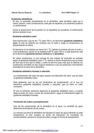 Alfredo Marcos Reguero. La Atmósfera. 18/11/2009 Página 13
13
Gradientes adiabáticos
El aire, al ascender verticalmente en la atmósfera, está sometido cada vez a
menor presión; como consecuencia, este gas se expande y la expansión produce
un enfriamiento.
Como la disminución de la presión en la troposfera es constante, el enfriamiento
del aire también lo es.
Gradiente adiabático seco
Esta disminución, que es de 1 0
C cada 100 m, se denomina gradiente adiabático
seco. El aire se calienta por contacto con el suelo y luego su temperatura va
descendiendo en altura.
El descenso en la práctica es menor de 1 0
C, debido al contacto del aire al subir y
a las turbulencias, siendo en la realidad 0,65 0
C cada 100 m; a este descenso real
se le denomina gradiente térmico vertical de la atmósfera.
En estas condiciones, si una burbuja de aire tratase de ascender se enfriada
según el gradiente adiabático seco 1 0
C, estaría a menor temperatura que la masa
de aire que el aire que la rodea, y como el aire frío pesa más que el caliente, en
condiciones normales no hay ninguna tendencia a que se produzcan movimientos
verticales en el seno de la atmósfera.
Gradiente adiabático húmedo o saturado
La condensación del vapor de agua supone una liberación de calor, que se resta
al gradiente adiabático seco.
Este gradiente, que se da con fenómenos de condensación, es lo que se
denomina gradiente adiabático húmedo o saturado, que no tiene un valor
constante.
El aire al enfriarse comienza siguiendo el gradiente adiabático seco, y cuando
llega al punto de rocío o punto de condensación, sigue el enfriamiento según el
gradiente adiabático húmedo.
Formación de nubes y precipitaciones
Uno de los componentes de la atmósfera es el agua. La cantidad de agua
determina la formación de las nubes.
La manera que tiene la atmósfera de expulsar el vapor de agua sobrante (a cada
temperatura, el aire muestra un punto de saturación de humedad) es
condensándolo, primero en forma de nubes y luego en forma de precipitación.
PDF created with pdfFactory Pro trial version www.pdffactory.com
 