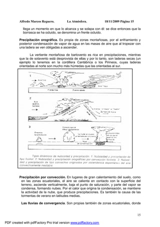Alfredo Marcos Reguero. La Atmósfera. 18/11/2009 Página 15
15
llega un momento en que lo alcanza y se solapa con él: se dice entonces que la
borrasca se ha ocluido, se denomina un frente ocluido.
Precipitación orográfica. Es propia de zonas montañosas, por el enfriamiento y
posterior condensación de vapor de agua en las masas de aire que al tropezar con
una ladera se ven obligadas a ascender.
La vertiente montañosa de barlovento es rica en precipitaciones, mientras
que la de sotavento está desprovista de ellas y por lo tanto, son laderas secas (un
ejemplo lo tenemos en la cordillera Cantábrica o los Pirineos, cuyas laderas
orientadas al norte son mucho más húmedas que las orientadas al sur.
Precipitación por convección. En lugares de gran calentamiento del suelo, como
en las zonas ecuatoriales, el aire se calienta en contacto con la superficie del
terreno, asciende verticalmente, baja el punto de saturación, y parte del vapor se
condensa, formando nubes. Por el calor que origina la condensación, se mantiene
la actividad de la nube, que produce precipitaciones. Es también la causa de las
tormentas de verano en latitudes medias.
Las lluvias de convergencia. Son propias también de zonas ecuatoriales, donde
PDF created with pdfFactory Pro trial version www.pdffactory.com
 