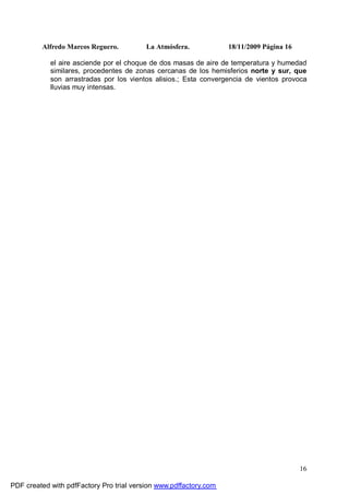 Alfredo Marcos Reguero. La Atmósfera. 18/11/2009 Página 16
16
el aire asciende por el choque de dos masas de aire de temperatura y humedad
similares, procedentes de zonas cercanas de los hemisferios norte y sur, que
son arrastradas por los vientos alisios.; Esta convergencia de vientos provoca
lluvias muy intensas.
PDF created with pdfFactory Pro trial version www.pdffactory.com
 