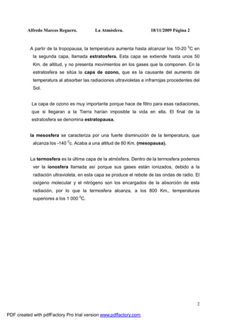 Alfredo Marcos Reguero. La Atmósfera. 18/11/2009 Página 2
2
A partir de la tropopausa, la temperatura aumenta hasta alcanzar los 10-20 0
C en
la segunda capa, llamada estratosfera. Esta capa se extiende hasta unos 50
Km. de altitud, y no presenta movimientos en los gases que la componen. En la
estratosfera se sitúa la capa de ozono, que es la causante del aumento de
temperatura al absorber las radiaciones ultravioletas e infrarrojas procedentes del
Sol.
La capa de ozono es muy importante porque hace de filtro para esas radiaciones,
que si llegaran a la Tierra harían imposible la vida en ella. El final de la
estratosfera se denomina estratopausa.
la mesosfera se caracteriza por una fuerte disminución de la temperatura, que
alcanza los -140 0
c. Acaba a una altitud de 80 Km. (mesopausa).
La termosfera es la última capa de la atmósfera. Dentro de la termosfera podemos
ver la ionosfera llamada así porque sus gases están ionizados, debido a la
radiación ultravioleta, en esta capa se produce el rebote de las ondas de radio. El
oxígeno molecular y el nitrógeno son los encargados de la absorción de esta
radiación, por lo que la termosfera alcanza, a los 800 Km., temperaturas
superiores a los 1 000 0
C.
PDF created with pdfFactory Pro trial version www.pdffactory.com
 