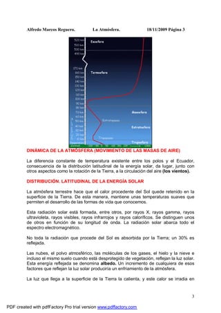 Alfredo Marcos Reguero. La Atmósfera. 18/11/2009 Página 3
3
DINÁMICA DE LA ATMÓSFERA (MOVIMIENTO DE LAS MASAS DE AIRE)
La diferencia constante de temperatura existente entre los polos y el Ecuador,
consecuencia de la distribución latitudinal de la energía solar, da lugar, junto con
otros aspectos como la rotación de la Tierra, a la circulación del aire (los vientos).
DISTRIBUCIÓN. LATITUDINAL DE LA ENERGÍA SOLAR
La atmósfera terrestre hace que el calor procedente del Sol quede retenido en la
superficie de la Tierra. De esta manera, mantiene unas temperaturas suaves que
permiten el desarrollo de las formas de vida que conocemos.
Esta radiación solar está formada, entre otros, por rayos X, rayos gamma, rayos
ultravioleta, rayos visibles, rayos infrarrojos y rayos caloríficos. Se distinguen unos
de otros en función de su longitud de onda. La radiación solar abarca todo el
espectro electromagnético.
No toda la radiación que procede del Sol es absorbida por la Tierra; un 30% es
reflejada.
Las nubes, el polvo atmosférico, las moléculas de los gases, el hielo y la nieve e
incluso el mismo suelo cuando está desprotegido de vegetación, reflejan la luz solar.
Esta energía reflejada se denomina albedo. Un incremento de cualquiera de esos
factores que reflejan la luz solar produciría un enfriamiento de la atmósfera.
La luz que llega a la superficie de la Tierra la calienta, y este calor se irradia en
PDF created with pdfFactory Pro trial version www.pdffactory.com
 