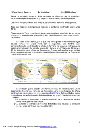 Alfredo Marcos Reguero. La Atmósfera. 18/11/2009 Página 4
4
forma de radiación infrarroja. Esta radiación es absorbida por la atmósfera,
especialmente por el H20 y el C02, y se produce un aumento de la temperatura.
Las nubes reflejan parte de esta energía, devolviéndola de nuevo a la superficie.
Todo esto hace que la temperatura media de la atmósfera en el Globo sea de unos
13 ºC.
Sin embargo, la Tierra no recibe el mismo calor en toda su superficie. Así, es mayor
la absorción en el ecuador que en los polos, y también cuanto menor sea la altitud
del terreno.
La Tierra es una esfera, por lo que solo en un punto de la misma los rayos
solares forman un ángulo recto con la superficie. Esto tendría lugar
permanentemente en el Ecuador si el eje de la Tierra no estuviera inclinado, pero
debido a la inclinación del planeta, ocurre el 21 de junio en el Trópico de Cáncer y el
23 de diciembre en el trópico de Capricornio. El resto del año los rayos del Sol
llegan perpendiculares a una latitud comprendida entre ambos trópicos. Por eso se
producen las estaciones.
La insolación que va a recibir un determinado lugar del planeta durante un día
dependerá del número de horas de luz (la duración varía según la época del año) y
del ángulo de incidencia de los rayos solares sobre la Tierra (la intensidad es menor
a medida que aumenta el ángulo de inclinación de los rayos); hay dos aspectos que
colaboran:
0 Al aumentar la inclinación, la misma intensidad de la radiación se reparte
sobre una superficie más amplia.
0 Al aumentar la inclinación el recorrido de la radiación a través de la atmósfera
es más largo, por lo que hay más absorción.
PDF created with pdfFactory Pro trial version www.pdffactory.com
 