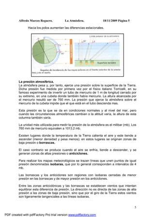Alfredo Marcos Reguero. La Atmósfera. 18/11/2009 Página 5
5
Hacia los polos aumentan las diferencias estacionales.
La presión atmosférica.
La atmósfera pesa y, por tanto, ejerce una presión sobre la superficie de la Tierra.
Dicha presión fue medida por primera vez por el físico italiano Torricelli, en su
famoso experimento de invertir un tubo de mercurio de 1 m de longitud cerrado por
su extremo, en una cubeta donde también había mercurio. La altura alcanzada por
el mercurio resultó ser de 760 mm. La presión que ejerce la atmósfera sobre el
mercurio de la cubeta impide que el que está en el tubo descienda mas.
Esta presión es la que se da en condiciones normales y al nivel del mar, pero
cuando las circunstancias atmosféricas cambian o la altitud varía, la altura de esta
columna también varía.
La unidad más utilizada para medir la presión de la atmósfera es el milibar (mb). Los
760 mm de mercurio equivalen a 1013,2 mb.
Existen lugares donde la temperatura de la Tierra calienta el aire y este tiende a
ascender (menor densidad y pesa menos); en estos lugares se originan zonas de
baja presión o borrascas.
El caso contrario se produce cuando el aire se enfría, tiende a descender, y se
generan zonas de altas presiones o anticiclones.
Para realizar los mapas meteorológicos se trazan líneas que unen puntos de igual
presión denominadas isobaras, que por lo general corresponden a intervalos de 4
mb.
Las borrascas y los anticiclones son regiones con isobaras cerradas de menor
presión en las borrascas y de mayor presión en los anticiclones.
Entre las zonas anticiclónicas y las borrascas se establecen vientos que intentan
equilibrar esta diferencia de presión. La dirección no es directa de las zonas de alta
presión a las zonas de baja presión, sino que por el giro de la Tierra estos vientos
son ligeramente tangenciales a las líneas isobaras.
PDF created with pdfFactory Pro trial version www.pdffactory.com
 