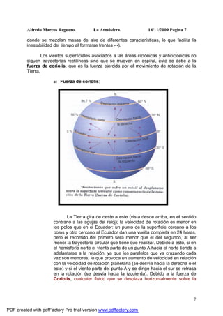 Alfredo Marcos Reguero. La Atmósfera. 18/11/2009 Página 7
7
donde se mezclan masas de aire de diferentes características, lo que facilita la
inestabilidad del tiempo al formarse frentes - -).
Los vientos superficiales asociados a las áreas ciclónicas y anticiclónicas no
siguen trayectorias rectilíneas sino que se mueven en espiral, esto se debe a la
fuerza de coriolis, que es la fuerza ejercida por el movimiento de rotación de la
Tierra.
a) Fuerza de coriolis:
La Tierra gira de oeste a este (vista desde arriba, en el sentido
contrario a las agujas del reloj); la velocidad de rotación es menor en
los polos que en el Ecuador: un punto de la superficie cercano a los
polos y otro cercano al Ecuador dan una vuelta completa en 24 horas,
pero el recorrido del primero será menor que el del segundo, al ser
menor la trayectoria circular que tiene que realizar. Debido a esto, si en
el hemisferio norte el viento parte de un punto A hacia el norte tiende a
adelantarse a la rotación, ya que los paralelos que va cruzando cada
vez son menores, lo que provoca un aumento de velocidad en relación
con la velocidad de rotación planetaria (se desvía hacia la derecha o el
este) y si el viento parte del punto A y se dirige hacia el sur se retrasa
en la rotación (se desvía hacia la izquierda). Debido a la fuerza de
Coriolis, cualquier fluido que se desplaza horizontalmente sobre la
PDF created with pdfFactory Pro trial version www.pdffactory.com
 